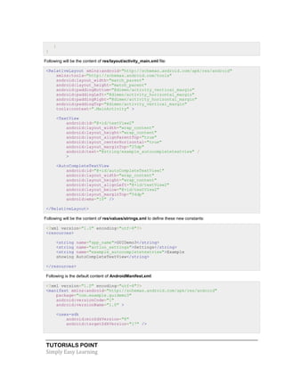 TUTORIALS POINT
Simply Easy Learning
}
}
Following will be the content of res/layout/activity_main.xml file:
<RelativeLayout xmlns:android="http://schemas.android.com/apk/res/android"
xmlns:tools="http://schemas.android.com/tools"
android:layout_width="match_parent"
android:layout_height="match_parent"
android:paddingBottom="@dimen/activity_vertical_margin"
android:paddingLeft="@dimen/activity_horizontal_margin"
android:paddingRight="@dimen/activity_horizontal_margin"
android:paddingTop="@dimen/activity_vertical_margin"
tools:context=".MainActivity" >
<TextView
android:id="@+id/textView2"
android:layout_width="wrap_content"
android:layout_height="wrap_content"
android:layout_alignParentTop="true"
android:layout_centerHorizontal="true"
android:layout_marginTop="25dp"
android:text="@string/example_autocompletetextview" /
>
<AutoCompleteTextView
android:id="@+id/autoCompleteTextView1"
android:layout_width="wrap_content"
android:layout_height="wrap_content"
android:layout_alignLeft="@+id/textView2"
android:layout_below="@+id/textView2"
android:layout_marginTop="54dp"
android:ems="10" />
</RelativeLayout>
Following will be the content of res/values/strings.xml to define these new constants:
<?xml version="1.0" encoding="utf-8"?>
<resources>
<string name="app_name">GUIDemo3</string>
<string name="action_settings">Settings</string>
<string name="example_autocompletetextview">Example
showing AutoCompleteTextView</string>
</resources>
Following is the default content of AndroidManifest.xml:
<?xml version="1.0" encoding="utf-8"?>
<manifest xmlns:android="http://schemas.android.com/apk/res/android"
package="com.example.guidemo3"
android:versionCode="1"
android:versionName="1.0" >
<uses-sdk
android:minSdkVersion="8"
android:targetSdkVersion="17" />
 