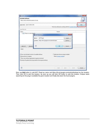 TUTORIALS POINT
Simply Easy Learning
Now use Add button to add ADT Plugin as name and https://dl-ssl.google.com/android/eclipse/ as the location.
Then click OK to add this location, as soon as you will click OK button to add this location, Eclipse starts
searching for the plug-in available the given location and finally lists down the found plugins.
 