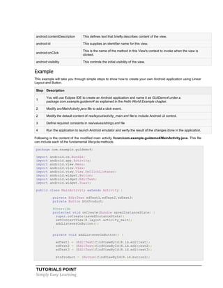 TUTORIALS POINT
Simply Easy Learning
android:contentDescription This defines text that briefly describes content of the view.
android:id This supplies an identifier name for this view,
android:onClick
This is the name of the method in this View's context to invoke when the view is
clicked.
android:visibility This controls the initial visibility of the view.
Example
This example will take you through simple steps to show how to create your own Android application using Linear
Layout and Button.
Step Description
1
You will use Eclipse IDE to create an Android application and name it as GUIDemo4 under a
package com.example.guidemo4 as explained in the Hello World Example chapter.
2 Modify src/MainActivity.java file to add a click event.
2 Modify the detault content of res/layout/activity_main.xml file to include Android UI control.
3 Define required constants in res/values/strings.xml file
4 Run the application to launch Android emulator and verify the result of the changes done in the application.
Following is the content of the modified main activity filesrc/com.example.guidemo4/MainActivity.java. This file
can include each of the fundamental lifecycle methods.
package com.example.guidemo4;
import android.os.Bundle;
import android.app.Activity;
import android.view.Menu;
import android.view.View;
import android.view.View.OnClickListener;
import android.widget.Button;
import android.widget.EditText;
import android.widget.Toast;
public class MainActivity extends Activity {
private EditText edText1,edText2,edText3;
private Button btnProduct;
@Override
protected void onCreate(Bundle savedInstanceState) {
super.onCreate(savedInstanceState);
setContentView(R.layout.activity_main);
addListenerOnButton();
}
private void addListenerOnButton() {
edText1 = (EditText)findViewById(R.id.edittext);
edText2 = (EditText)findViewById(R.id.edittext2);
edText3 = (EditText)findViewById(R.id.edittext3);
btnProduct = (Button)findViewById(R.id.button1);
 