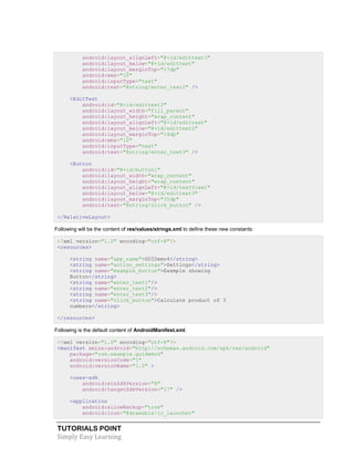 TUTORIALS POINT
Simply Easy Learning
android:layout_alignLeft="@+id/edittext3"
android:layout_below="@+id/edittext"
android:layout_marginTop="17dp"
android:ems="10"
android:inputType="text"
android:text="@string/enter_text2" />
<EditText
android:id="@+id/edittext3"
android:layout_width="fill_parent"
android:layout_height="wrap_content"
android:layout_alignLeft="@+id/edittext"
android:layout_below="@+id/edittext2"
android:layout_marginTop="14dp"
android:ems="10"
android:inputType="text"
android:text="@string/enter_text3" />
<Button
android:id="@+id/button1"
android:layout_width="wrap_content"
android:layout_height="wrap_content"
android:layout_alignLeft="@+id/textView1"
android:layout_below="@+id/edittext3"
android:layout_marginTop="35dp"
android:text="@string/click_button" />
</RelativeLayout>
Following will be the content of res/values/strings.xml to define these new constants:
<?xml version="1.0" encoding="utf-8"?>
<resources>
<string name="app_name">GUIDemo4</string>
<string name="action_settings">Settings</string>
<string name="example_button">Example showing
Button</string>
<string name="enter_text1"/>
<string name="enter_text2"/>
<string name="enter_text3"/>
<string name="click_button">Calculate product of 3
numbers</string>
</resources>
Following is the default content of AndroidManifest.xml:
<?xml version="1.0" encoding="utf-8"?>
<manifest xmlns:android="http://schemas.android.com/apk/res/android"
package="com.example.guidemo4"
android:versionCode="1"
android:versionName="1.0" >
<uses-sdk
android:minSdkVersion="8"
android:targetSdkVersion="17" />
<application
android:allowBackup="true"
android:icon="@drawable/ic_launcher"
 