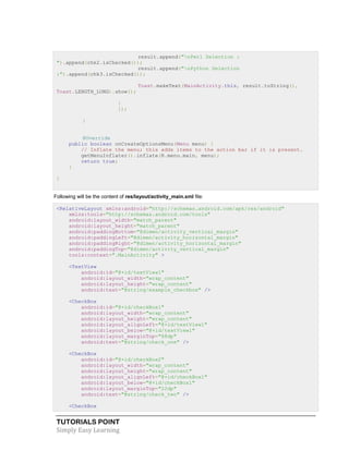 TUTORIALS POINT
Simply Easy Learning
result.append("nPerl Selection :
").append(chk2.isChecked());
result.append("nPython Selection
:").append(chk3.isChecked());
Toast.makeText(MainActivity.this, result.toString(),
Toast.LENGTH_LONG).show();
}
});
}
@Override
public boolean onCreateOptionsMenu(Menu menu) {
// Inflate the menu; this adds items to the action bar if it is present.
getMenuInflater().inflate(R.menu.main, menu);
return true;
}
}
Following will be the content of res/layout/activity_main.xml file:
<RelativeLayout xmlns:android="http://schemas.android.com/apk/res/android"
xmlns:tools="http://schemas.android.com/tools"
android:layout_width="match_parent"
android:layout_height="match_parent"
android:paddingBottom="@dimen/activity_vertical_margin"
android:paddingLeft="@dimen/activity_horizontal_margin"
android:paddingRight="@dimen/activity_horizontal_margin"
android:paddingTop="@dimen/activity_vertical_margin"
tools:context=".MainActivity" >
<TextView
android:id="@+id/textView1"
android:layout_width="wrap_content"
android:layout_height="wrap_content"
android:text="@string/example_checkbox" />
<CheckBox
android:id="@+id/checkBox1"
android:layout_width="wrap_content"
android:layout_height="wrap_content"
android:layout_alignLeft="@+id/textView1"
android:layout_below="@+id/textView1"
android:layout_marginTop="88dp"
android:text="@string/check_one" />
<CheckBox
android:id="@+id/checkBox2"
android:layout_width="wrap_content"
android:layout_height="wrap_content"
android:layout_alignLeft="@+id/checkBox1"
android:layout_below="@+id/checkBox1"
android:layout_marginTop="22dp"
android:text="@string/check_two" />
<CheckBox
 