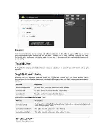 TUTORIALS POINT
Simply Easy Learning
Exercise:
I will recommend to try above example with different attributes of CheckBox in Layout XML file as well at
programming time to have different look and feel of the CheckBox. Try to make it editable, change to font color,
font family, width, textSize etc and see the result. You can also try above example with multiple CheckBox controls
in one activity.
ToggleButton
A ToggleButton displays checked/unchecked states as a button. It is basically an on/off button with a light
indicator.
ToggleButton Attributes
Following are the important attributes related to ToggleButton control. You can check Android official
documentation for complete list of attributes and related methods which you can use to change these attributes are
run time.
Attribute Description
android:disabledAlpha This is the alpha to apply to the indicator when disabled.
android:textOff This is the text for the button when it is not checked.
android:textOn This is the text for the button when it is checked.
Inherited from android.widget.TextView Class:
Attribute Description
android:autoText
If set, specifies that this TextView has a textual input method and automatically corrects
some common spelling errors.
android:drawableBottom This is the drawable to be drawn below the text.
android:drawableRight This is the drawable to be drawn to the right of the text.
 