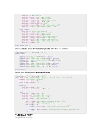 TUTORIALS POINT
Simply Easy Learning
android:id="@+id/button1"
android:layout_width="wrap_content"
android:layout_height="wrap_content"
android:layout_below="@+id/toggleButton1"
android:layout_marginLeft="19dp"
android:layout_marginTop="30dp"
android:layout_toRightOf="@+id/toggleButton1"
android:text="@string/example_result" />
<ToggleButton
android:id="@+id/toggleButton2"
android:layout_width="wrap_content"
android:layout_height="wrap_content"
android:layout_alignTop="@+id/toggleButton1"
android:layout_toRightOf="@+id/textView1"
android:textOff="@string/stop_togglebutton"
android:textOn="@string/start_togglebutton"
android:checked="true"/>
</RelativeLayout>
Following will be the content of res/values/strings.xml to define these new constants:
<?xml version="1.0" encoding="utf-8"?>
<resources>
<string name="app_name">GUIDemo7</string>
<string name="action_settings">Settings</string>
<string name="example_togglebutton">Example showing
ToggleButton</string>
<string name="start_togglebutton">START</string>
<string name="stop_togglebutton">STOP</string>
<string name="example_result">Click Me</string>
</resources>
Following is the default content of AndroidManifest.xml:
<?xml version="1.0" encoding="utf-8"?>
<manifest xmlns:android="http://schemas.android.com/apk/res/android"
package="com.example.guidemo7"
android:versionCode="1"
android:versionName="1.0" >
<uses-sdk
android:minSdkVersion="8"
android:targetSdkVersion="17" />
<application
android:allowBackup="true"
android:icon="@drawable/ic_launcher"
android:label="@string/app_name"
android:theme="@style/AppTheme" >
<activity
android:name="com.example.guidemo7.MainActivity"
android:label="@string/app_name" >
<intent-filter>
<action android:name="android.intent.action.MAIN" />
<category android:name="android.intent.category.LAUNCHER" />
</intent-filter>
 