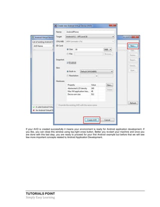 TUTORIALS POINT
Simply Easy Learning
If your AVD is created successfully it means your environment is ready for Android application development. If
you like, you can close this window using top-right cross button. Better you re-start your machine and once you
are done with this last step, you are ready to proceed for your first Android example but before that we will see
few more important concepts related to Android Application Development.
 