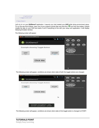 TUTORIALS POINT
Simply Easy Learning
</activity>
</application>
</manifest>
Let's try to run your GUIDemo7 application. I assume you had created your AVD while doing environment setup.
To run the app from Eclipse, open one of your project's activity files and click Run icon from the toolbar. Eclipse
installs the app on your AVD and starts it and if everything is fine with your setup and application, it will display
following Emulator window:
The following screen will appear:
The following screen will appear, conditions are shown when state of both the toggle buttons are changed:
The following screen will appear, conditions are shown when state of 2nd toggle button is changed to START:
 