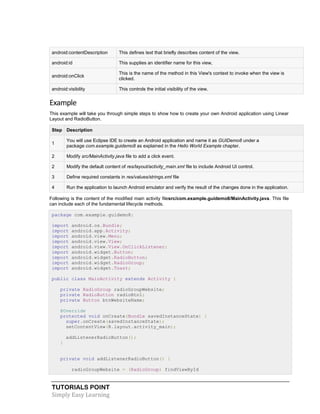 TUTORIALS POINT
Simply Easy Learning
android:contentDescription This defines text that briefly describes content of the view.
android:id This supplies an identifier name for this view,
android:onClick
This is the name of the method in this View's context to invoke when the view is
clicked.
android:visibility This controls the initial visibility of the view.
Example
This example will take you through simple steps to show how to create your own Android application using Linear
Layout and RadioButton.
Step Description
1
You will use Eclipse IDE to create an Android application and name it as GUIDemo8 under a
package com.example.guidemo8 as explained in the Hello World Example chapter.
2 Modify src/MainActivity.java file to add a click event.
2 Modify the default content of res/layout/activity_main.xml file to include Android UI control.
3 Define required constants in res/values/strings.xml file
4 Run the application to launch Android emulator and verify the result of the changes done in the application.
Following is the content of the modified main activity filesrc/com.example.guidemo8/MainActivity.java. This file
can include each of the fundamental lifecycle methods.
package com.example.guidemo8;
import android.os.Bundle;
import android.app.Activity;
import android.view.Menu;
import android.view.View;
import android.view.View.OnClickListener;
import android.widget.Button;
import android.widget.RadioButton;
import android.widget.RadioGroup;
import android.widget.Toast;
public class MainActivity extends Activity {
private RadioGroup radioGroupWebsite;
private RadioButton radioBtn1;
private Button btnWebsiteName;
@Override
protected void onCreate(Bundle savedInstanceState) {
super.onCreate(savedInstanceState);
setContentView(R.layout.activity_main);
addListenerRadioButton();
}
private void addListenerRadioButton() {
radioGroupWebsite = (RadioGroup) findViewById
 