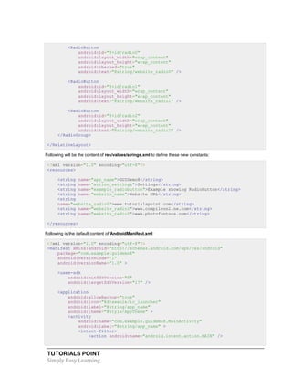 TUTORIALS POINT
Simply Easy Learning
<RadioButton
android:id="@+id/radio0"
android:layout_width="wrap_content"
android:layout_height="wrap_content"
android:checked="true"
android:text="@string/website_radio0" />
<RadioButton
android:id="@+id/radio1"
android:layout_width="wrap_content"
android:layout_height="wrap_content"
android:text="@string/website_radio1" />
<RadioButton
android:id="@+id/radio2"
android:layout_width="wrap_content"
android:layout_height="wrap_content"
android:text="@string/website_radio2" />
</RadioGroup>
</RelativeLayout>
Following will be the content of res/values/strings.xml to define these new constants:
<?xml version="1.0" encoding="utf-8"?>
<resources>
<string name="app_name">GUIDemo8</string>
<string name="action_settings">Settings</string>
<string name="example_radiobutton">Example showing RadioButton</string>
<string name="website_name">Website URL</string>
<string
name="website_radio0">www.tutorialspoint.com</string>
<string name="website_radio1">www.compileonline.com</string>
<string name="website_radio2">www.photofuntoos.com</string>
</resources>
Following is the default content of AndroidManifest.xml:
<?xml version="1.0" encoding="utf-8"?>
<manifest xmlns:android="http://schemas.android.com/apk/res/android"
package="com.example.guidemo8"
android:versionCode="1"
android:versionName="1.0" >
<uses-sdk
android:minSdkVersion="8"
android:targetSdkVersion="17" />
<application
android:allowBackup="true"
android:icon="@drawable/ic_launcher"
android:label="@string/app_name"
android:theme="@style/AppTheme" >
<activity
android:name="com.example.guidemo8.MainActivity"
android:label="@string/app_name" >
<intent-filter>
<action android:name="android.intent.action.MAIN" />
 
