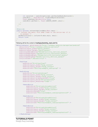 TUTORIALS POINT
Simply Easy Learning
int selected = radioGroupCricket.getCheckedRadioButtonId();
radioBtn1 = (RadioButton) findViewById(selected);
Toast.makeText(MainActivity.this,
radioBtn1.getText(), Toast.LENGTH_SHORT).show();
}
});
}
@Override
public boolean onCreateOptionsMenu(Menu menu) {
/* Inflate the menu; this adds items to the action bar if it
is present */
getMenuInflater().inflate(R.menu.main, menu);
return true;
}
}
Following will be the content of res/layout/activity_main.xml file:
<RelativeLayout xmlns:android="http://schemas.android.com/apk/res/android"
xmlns:tools="http://schemas.android.com/tools"
android:layout_width="match_parent"
android:layout_height="match_parent"
android:paddingBottom="@dimen/activity_vertical_margin"
android:paddingLeft="@dimen/activity_horizontal_margin"
android:paddingRight="@dimen/activity_horizontal_margin"
android:paddingTop="@dimen/activity_vertical_margin"
tools:context=".MainActivity" >
<TextView
android:id="@+id/textView1"
android:layout_width="wrap_content"
android:layout_height="wrap_content"
android:text="@string/example_radiogroup" />
<RadioGroup
android:id="@+id/radioGroup1"
android:layout_width="wrap_content"
android:layout_height="wrap_content"
android:layout_alignParentLeft="true"
android:layout_below="@+id/textView1"
android:layout_marginTop="24dp" >
<RadioButton
android:id="@+id/radioGroupButton0"
android:layout_width="wrap_content"
android:layout_height="wrap_content"
android:checked="true"
android:text="@string/example_radiogroup1button0" />
<RadioButton
android:id="@+id/radioGroupButton1"
android:layout_width="wrap_content"
android:layout_height="wrap_content"
android:text="@string/example_radiogroup1button1" />
<RadioButton
android:id="@+id/radioGroupButton3"
android:layout_width="wrap_content"
android:layout_height="wrap_content"
android:text="@string/example_radiogroup1button2" />
</RadioGroup>
 