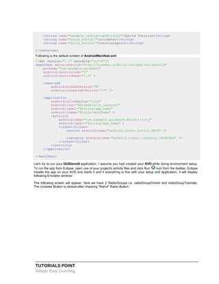 TUTORIALS POINT
Simply Easy Learning
<string name="example_radiogroup2button2">SQLite Tutorial</string>
<string name="group_button1">cricketer</string>
<string name="group_button2">tutorialspoint</string>
</resources>
Following is the default content of AndroidManifest.xml:
<?xml version="1.0" encoding="utf-8"?>
<manifest xmlns:android="http://schemas.android.com/apk/res/android"
package="com.example.guidemo9"
android:versionCode="1"
android:versionName="1.0" >
<uses-sdk
android:minSdkVersion="8"
android:targetSdkVersion="17" />
<application
android:allowBackup="true"
android:icon="@drawable/ic_launcher"
android:label="@string/app_name"
android:theme="@style/AppTheme" >
<activity
android:name="com.example.guidemo9.MainActivity"
android:label="@string/app_name" >
<intent-filter>
<action android:name="android.intent.action.MAIN" />
<category android:name="android.intent.category.LAUNCHER" />
</intent-filter>
</activity>
</application>
</manifest>
Let's try to run your GUIDemo9 application. I assume you had created your AVD while doing environment setup.
To run the app from Eclipse, open one of your project's activity files and click Run icon from the toolbar. Eclipse
installs the app on your AVD and starts it and if everything is fine with your setup and application, it will display
following Emulator window:
The following screen will appear, here we have 2 RadioGroups i.e. radioGroupCricket and radioGroupTutorials.
The cricketer Button is clicked after checking "Rahul" Radio Button:
 
