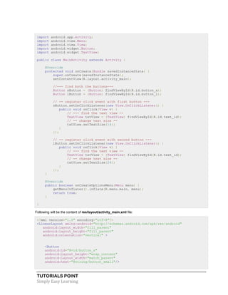 TUTORIALS POINT
Simply Easy Learning
import android.app.Activity;
import android.view.Menu;
import android.view.View;
import android.widget.Button;
import android.widget.TextView;
public class MainActivity extends Activity {
@Override
protected void onCreate(Bundle savedInstanceState) {
super.onCreate(savedInstanceState);
setContentView(R.layout.activity_main);
//--- find both the buttons---
Button sButton = (Button) findViewById(R.id.button_s);
Button lButton = (Button) findViewById(R.id.button_l);
// -- register click event with first button ---
sButton.setOnClickListener(new View.OnClickListener() {
public void onClick(View v) {
// --- find the text view --
TextView txtView = (TextView) findViewById(R.id.text_id);
// -- change text size --
txtView.setTextSize(14);
}
});
// -- register click event with second button ---
lButton.setOnClickListener(new View.OnClickListener() {
public void onClick(View v) {
// --- find the text view --
TextView txtView = (TextView) findViewById(R.id.text_id);
// -- change text size --
txtView.setTextSize(24);
}
});
}
@Override
public boolean onCreateOptionsMenu(Menu menu) {
getMenuInflater().inflate(R.menu.main, menu);
return true;
}
}
Following will be the content of res/layout/activity_main.xml file:
<?xml version="1.0" encoding="utf-8"?>
<LinearLayout xmlns:android="http://schemas.android.com/apk/res/android"
android:layout_width="fill_parent"
android:layout_height="fill_parent"
android:orientation="vertical" >
<Button
android:id="@+id/button_s"
android:layout_height="wrap_content"
android:layout_width="match_parent"
android:text="@string/button_small"/>
 