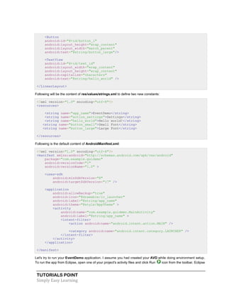 TUTORIALS POINT
Simply Easy Learning
<Button
android:id="@+id/button_l"
android:layout_height="wrap_content"
android:layout_width="match_parent"
android:text="@string/button_large"/>
<TextView
android:id="@+id/text_id"
android:layout_width="wrap_content"
android:layout_height="wrap_content"
android:capitalize="characters"
android:text="@string/hello_world" />
</LinearLayout>
Following will be the content of res/values/strings.xml to define two new constants:
<?xml version="1.0" encoding="utf-8"?>
<resources>
<string name="app_name">EventDemo</string>
<string name="action_settings">Settings</string>
<string name="hello_world">Hello world!</string>
<string name="button_small">Small Font</string>
<string name="button_large">Large Font</string>
</resources>
Following is the default content of AndroidManifest.xml:
<?xml version="1.0" encoding="utf-8"?>
<manifest xmlns:android="http://schemas.android.com/apk/res/android"
package="com.example.guidemo"
android:versionCode="1"
android:versionName="1.0" >
<uses-sdk
android:minSdkVersion="8"
android:targetSdkVersion="17" />
<application
android:allowBackup="true"
android:icon="@drawable/ic_launcher"
android:label="@string/app_name"
android:theme="@style/AppTheme" >
<activity
android:name="com.example.guidemo.MainActivity"
android:label="@string/app_name" >
<intent-filter>
<action android:name="android.intent.action.MAIN" />
<category android:name="android.intent.category.LAUNCHER" />
</intent-filter>
</activity>
</application>
</manifest>
Let's try to run your EventDemo application. I assume you had created your AVD while doing environment setup.
To run the app from Eclipse, open one of your project's activity files and click Run icon from the toolbar. Eclipse
 