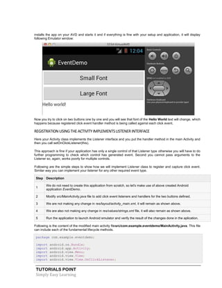 TUTORIALS POINT
Simply Easy Learning
installs the app on your AVD and starts it and if everything is fine with your setup and application, it will display
following Emulator window:
Now you try to click on two buttons one by one and you will see that font of the Hello World text will change, which
happens because registered click event handler method is being called against each click event.
REGISTRATIONUSINGTHEACTIVITY IMPLEMENTSLISTENERINTERFACE
Here your Activity class implements the Listener interface and you put the handler method in the main Activity and
then you call setOnClickListener(this).
This approach is fine if your application has only a single control of that Listener type otherwise you will have to do
further programming to check which control has generated event. Second you cannot pass arguments to the
Listener so, again, works poorly for multiple controls.
Following are the simple steps to show how we will implement Listener class to register and capture click event.
Similar way you can implement your listener for any other required event type.
Step Description
1
We do not need to create this application from scratch, so let's make use of above created Android
application EventDemo.
2 Modify src/MainActivity.java file to add click event listeners and handlers for the two buttons defined.
3 We are not making any change in res/layout/activity_main.xml, it will remain as shown above.
4 We are also not making any change in res/values/strings.xml file, it will also remain as shown above.
5 Run the application to launch Android emulator and verify the result of the changes done in the aplication.
Following is the content of the modified main activity filesrc/com.example.eventdemo/MainActivity.java. This file
can include each of the fundamental lifecycle methods.
package com.example.eventdemo;
import android.os.Bundle;
import android.app.Activity;
import android.view.Menu;
import android.view.View;
import android.view.View.OnClickListener;
 