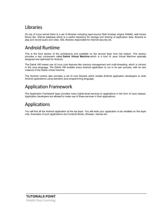 TUTORIALS POINT
Simply Easy Learning
Libraries
On top of Linux kernel there is a set of libraries including open-source Web browser engine WebKit, well known
library libc, SQLite database which is a useful repository for storage and sharing of application data, libraries to
play and record audio and video, SSL libraries responsible for Internet security etc.
Android Runtime
This is the third section of the architecture and available on the second layer from the bottom. This section
provides a key component called Dalvik Virtual Machine which is a kind of Java Virtual Machine specially
designed and optimized for Android.
The Dalvik VM makes use of Linux core features like memory management and multi-threading, which is intrinsic
in the Java language. The Dalvik VM enables every Android application to run in its own process, with its own
instance of the Dalvik virtual machine.
The Android runtime also provides a set of core libraries which enable Android application developers to write
Android applications using standard Java programming language.
Application Framework
The Application Framework layer provides many higher-level services to applications in the form of Java classes.
Application developers are allowed to make use of these services in their applications.
Applications
You will find all the Android application at the top layer. You will write your application to be installed on this layer
only. Examples of such applications are Contacts Books, Browser, Games etc.
 