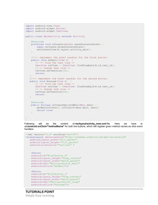TUTORIALS POINT
Simply Easy Learning
import android.view.View;
import android.widget.Button;
import android.widget.TextView;
public class MainActivity extends Activity{
@Override
protected void onCreate(Bundle savedInstanceState) {
super.onCreate(savedInstanceState);
setContentView(R.layout.activity_main);
}
//--- Implement the event handler for the first button.
public void doSmall(View v) {
// --- find the text view --
TextView txtView = (TextView) findViewById(R.id.text_id);
// -- change text size --
txtView.setTextSize(14);
return;
}
//--- Implement the event handler for the second button.
public void doLarge(View v) {
// --- find the text view --
TextView txtView = (TextView) findViewById(R.id.text_id);
// -- change text size --
txtView.setTextSize(24);
return;
}
@Override
public boolean onCreateOptionsMenu(Menu menu) {
getMenuInflater().inflate(R.menu.main, menu);
return true;
}
}
Following will be the content of res/layout/activity_main.xml file. Here we have to
addandroid:onClick="methodName" for both the buttons, which will register given method names as click event
handlers.
<?xml version="1.0" encoding="utf-8"?>
<LinearLayout xmlns:android="http://schemas.android.com/apk/res/android"
android:layout_width="fill_parent"
android:layout_height="fill_parent"
android:orientation="vertical" >
<Button
android:id="@+id/button_s"
android:layout_height="wrap_content"
android:layout_width="match_parent"
android:text="@string/button_small"
android:onClick="doSmall"/>
<Button
android:id="@+id/button_l"
android:layout_height="wrap_content"
android:layout_width="match_parent"
android:text="@string/button_large"
android:onClick="doLarge"/>
 