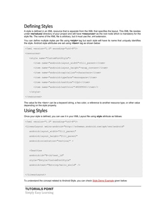 TUTORIALS POINT
Simply Easy Learning
Defining Styles
A style is defined in an XML resource that is separate from the XML that specifies the layout. This XML file resides
under res/values/ directory of your project and will have <resources> as the root node which is mandatory for the
style file. The name of the XML file is arbitrary, but it must use the .xml extension.
You can define multiple styles per file using <style> tag but each style will have its name that uniquely identifies
the style. Android style attributes are set using <item> tag as shown below:
<?xml version="1.0" encoding="utf-8"?>
<resources>
<style name="CustomFontStyle">
<item name="android:layout_width">fill_parent</item>
<item name="android:layout_height">wrap_content</item>
<item name="android:capitalize">characters</item>
<item name="android:typeface">monospace</item>
<item name="android:textSize">12pt</item>
<item name="android:textColor">#00FF00</item>/>
</style>
</resources>
The value for the <item> can be a keyword string, a hex color, a reference to another resource type, or other value
depending on the style property.
Using Styles
Once your style is defined, you can use it in your XML Layout file using style attribute as follows:
<?xml version="1.0" encoding="utf-8"?>
<LinearLayout xmlns:android="http://schemas.android.com/apk/res/android"
android:layout_width="fill_parent"
android:layout_height="fill_parent"
android:orientation="vertical" >
<TextView
android:id="@+id/text_id"
style="@style/CustomFontStyle"
android:text="@string/hello_world" />
</LinearLayout>
To understand the concept related to Android Style, you can check Style Demo Example given below:
 