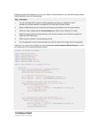 TUTORIALS POINT
Simply Easy Learning
Following example demonstrates how you can use a Style for individual elements. Let's start with creating a simple
Android application as per the following steps:
Step Description
1
You will use Eclipse IDE to create an Android application and name it as StyleDemo under a
package com.example.styledemo as explained in the Hello World Example chapter.
2 Modify src/MainActivity.java file to add click event listeners and handlers for the two buttons defined.
3 Define your style in global style file res/values/style.xml to define custom attributes for a button.
4
Modify the detault content of res/layout/activity_main.xml file to include a set of Android UI controls and
make use of the defined style.
5 Define required constants in res/values/strings.xml file
6 Run the application to launch Android emulator and verify the result of the changes done in the aplication.
Following is the content of the modified main activity filesrc/com.example.styledemo/MainActivity.java. This file
can include each of the fundamental lifecycle methods.
package com.example.styledemo;
import android.os.Bundle;
import android.app.Activity;
import android.view.Menu;
import android.view.View;
import android.widget.Button;
import android.widget.TextView;
public class MainActivity extends Activity {
@Override
protected void onCreate(Bundle savedInstanceState) {
super.onCreate(savedInstanceState);
setContentView(R.layout.activity_main);
//--- find both the buttons---
Button sButton = (Button) findViewById(R.id.button_s);
Button lButton = (Button) findViewById(R.id.button_l);
// -- register click event with first button ---
sButton.setOnClickListener(new View.OnClickListener() {
public void onClick(View v) {
// --- find the text view --
TextView txtView = (TextView) findViewById(R.id.text_id);
// -- change text size --
txtView.setTextSize(20);
}
});
// -- register click event with second button ---
lButton.setOnClickListener(new View.OnClickListener() {
public void onClick(View v) {
// --- find the text view --
TextView txtView = (TextView) findViewById(R.id.text_id);
// -- change text size --
txtView.setTextSize(24);
}
 