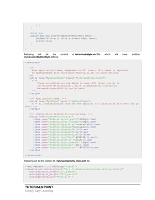 TUTORIALS POINT
Simply Easy Learning
});
}
@Override
public boolean onCreateOptionsMenu(Menu menu) {
getMenuInflater().inflate(R.menu.main, menu);
return true;
}
}
Following will be the content of res/values/style.xml file which will have addition
styleCustomButtonStyle defined:
<resources>
<!--
Base application theme, dependent on API level. This theme is replaced
by AppBaseTheme from res/values-vXX/styles.xml on newer devices.
-->
<style name="AppBaseTheme" parent="android:Theme.Light">
<!--
Theme customizations available in newer API levels can go in
res/values-vXX/styles.xml, while customizations related to
backward-compatibility can go here.
-->
</style>
<!-- Application theme. -->
<style name="AppTheme" parent="AppBaseTheme">
<!-- All customizations that are NOT specific to a particular API-level can go
here. -->
</style>
<!-- Custom Style defined for the buttons. -->
<style name="CustomButtonStyle">
<item name="android:layout_width">100dp</item>
<item name="android:layout_height">38dp</item>
<item name="android:capitalize">characters</item>
<item name="android:typeface">monospace</item>
<item name="android:shadowDx">1.2</item>
<item name="android:shadowDy">1.2</item>
<item name="android:shadowRadius">2</item>
<item name="android:textColor">#494948</item>/>
<item name="android:gravity" >center</item>
<item name="android:layout_margin" >3dp</item>
<item name="android:textSize" >5pt</item>
<item name="android:shadowColor" >#000000</item>
</style>
</resources>
Following will be the content of res/layout/activity_main.xml file:
<?xml version="1.0" encoding="utf-8"?>
<LinearLayout xmlns:android="http://schemas.android.com/apk/res/android"
android:layout_width="fill_parent"
android:layout_height="fill_parent"
android:orientation="vertical" >
 