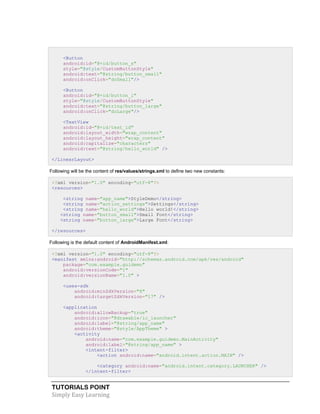 TUTORIALS POINT
Simply Easy Learning
<Button
android:id="@+id/button_s"
style="@style/CustomButtonStyle"
android:text="@string/button_small"
android:onClick="doSmall"/>
<Button
android:id="@+id/button_l"
style="@style/CustomButtonStyle"
android:text="@string/button_large"
android:onClick="doLarge"/>
<TextView
android:id="@+id/text_id"
android:layout_width="wrap_content"
android:layout_height="wrap_content"
android:capitalize="characters"
android:text="@string/hello_world" />
</LinearLayout>
Following will be the content of res/values/strings.xml to define two new constants:
<?xml version="1.0" encoding="utf-8"?>
<resources>
<string name="app_name">StyleDemo</string>
<string name="action_settings">Settings</string>
<string name="hello_world">Hello world!</string>
<string name="button_small">Small Font</string>
<string name="button_large">Large Font</string>
</resources>
Following is the default content of AndroidManifest.xml:
<?xml version="1.0" encoding="utf-8"?>
<manifest xmlns:android="http://schemas.android.com/apk/res/android"
package="com.example.guidemo"
android:versionCode="1"
android:versionName="1.0" >
<uses-sdk
android:minSdkVersion="8"
android:targetSdkVersion="17" />
<application
android:allowBackup="true"
android:icon="@drawable/ic_launcher"
android:label="@string/app_name"
android:theme="@style/AppTheme" >
<activity
android:name="com.example.guidemo.MainActivity"
android:label="@string/app_name" >
<intent-filter>
<action android:name="android.intent.action.MAIN" />
<category android:name="android.intent.category.LAUNCHER" />
</intent-filter>
 