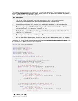 TUTORIALS POINT
Simply Easy Learning
Following example demonstrates how you can use a theme for an application. For demo purpose we will modify
our default AppTheme wehere default text, its size, family, shadow etc will be changed. Let's start with creating a
simple Android application as per the following steps:
Step Description
1
You will use Eclipse IDE to create an Android application and name it as ThemeDemo under a
package com.example.themedemo as explained in the Hello World Example chapter.
2 Modify src/MainActivity.java file to add click event listeners and handlers for the two buttons defined.
3
Define your style in global style file res/values/style.xml to define custom attributes for a button and
change default theme of the application to play with the text.
4
Modify the detault content of res/layout/activity_main.xml file to include a set of Android UI controls and
make use of the defined style.
5 Define required constants in res/values/strings.xml file
6 Run the application to launch Android emulator and verify the result of the changes done in the aplication.
Following is the content of the modified main activity filesrc/com.example.themedemo/MainActivity.java. This
file can include each of the fundamental lifecycle methods.
package com.example.themedemo;
import android.os.Bundle;
import android.app.Activity;
import android.view.Menu;
import android.view.View;
import android.widget.Button;
import android.widget.TextView;
public class MainActivity extends Activity {
@Override
protected void onCreate(Bundle savedInstanceState) {
super.onCreate(savedInstanceState);
setContentView(R.layout.activity_main);
//--- find both the buttons---
Button sButton = (Button) findViewById(R.id.button_s);
Button lButton = (Button) findViewById(R.id.button_l);
// -- register click event with first button ---
sButton.setOnClickListener(new View.OnClickListener() {
public void onClick(View v) {
// --- find the text view --
TextView txtView = (TextView) findViewById(R.id.text_id);
// -- change text size --
txtView.setTextSize(20);
}
});
// -- register click event with second button ---
lButton.setOnClickListener(new View.OnClickListener() {
public void onClick(View v) {
// --- find the text view --
TextView txtView = (TextView) findViewById(R.id.text_id);
// -- change text size --
 
