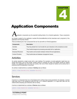 TUTORIALS POINT
Simply Easy Learning
Application Components
Application components are the essential building blocks of an Android application. These components
are loosely coupled by the application manifest file AndroidManifest.xml that describes each component of the
application and how they interact.
There are following four main components that can be used within an Android application:
Components Description
Activities They they dictate the UI and handle the user interaction to the smartphone screen
Services They handle background processing associated with an application.
Broadcast Receivers They handle communication between Android OS and applications.
Content Providers They handle data and database management issues.
Activities
An activity represents a single screen with a user interface. For example, an email application might have one
activity that shows a list of new emails, another activity to compose an email, and another activity for reading
emails. If an application has more than one activity, then one of them should be marked as the activity that is
presented when the application is launched.
An activity is implemented as a subclass of Activity class as follows:
public class MainActivity extends Activity {
}
Services
A service is a component that runs in the background to perform long-running operations. For example, a service
might play music in the background while the user is in a different application, or it might fetch data over the
network without blocking user interaction with an activity.
A service is implemented as a subclass of Service class as follows:
public class MyService extends Service {
CHAPTER
4
 