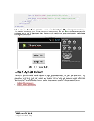 TUTORIALS POINT
Simply Easy Learning
<action android:name="android.intent.action.MAIN" />
<category android:name="android.intent.category.LAUNCHER" />
</intent-filter>
</activity>
</application>
</manifest>
Let's try to run your ThemeDemo application. I assume you had created your AVD while doing environment setup.
To run the app from Eclipse, open one of your project's activity files and click Run icon from the toolbar. Eclipse
installs the app on your AVD and starts it and if everything is fine with your setup and application, it will display
following Emulator window:
Default Styles & Themes
The Android platform provides a large collection of styles and themes that you can use in your applications. You
can find a reference of all available styles in the R.style class. To use the styles listed here, replace all
underscores in the style name with a period. For example, you can apply the Theme_NoTitleBar theme with
"@android:style/Theme.NoTitleBar". You can see the following source code for Android styles and themes:
 Android Styles (styles.xml)
 Android Themes (themes.xml)
 