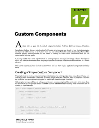 TUTORIALS POINT
Simply Easy Learning
Custom Components
Android offers a great list of pre-built widgets like Button, TextView, EditText, ListView, CheckBox,
RadioButton, Gallery, Spinner, AutoCompleteTextView etc. which you can use directly in your Android application
development, but there may be a situation when you are not satisfied with existing functionality of any of the
available widgets. Android provides you with means of creating your own custom components which you can
customized to suit your needs.
If you only need to make small adjustments to an existing widget or layout, you can simply subclass the widget or
layout and override its methods which will give you precise control over the appearance and function of a screen
element.
This tutorial explains you how to create custom Views and use them in your application using simple and easy
steps.
Creating a Simple Custom Component
The simplest way to create your custom component is to extend an existing widget class or subclass with your own
class if you want to extend the functionality of existing widget like Button, TextView, EditText, ListView, CheckBox
etc. otherwise you can do everything yourself by starting with theandroid.view.View class.
At its simplest form you will have to write your constructors corresponding to all the constructors of the base class.
For example if you are going to extend TextView to create a DateView then following three constructors will be
created for DateView class:
public class DateView extends TextView {
public DateView(Context context) {
super(context);
//--- Additional custom code --
}
public DateView(Context context, AttributeSet attrs) {
super(context, attrs);
//--- Additional custom code --
CHAPTER
17
 