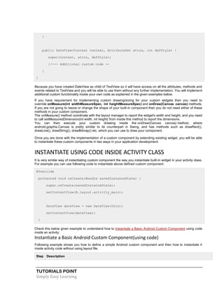 TUTORIALS POINT
Simply Easy Learning
}
public DateView(Context context, AttributeSet attrs, int defStyle) {
super(context, attrs, defStyle);
//--- Additional custom code --
}
}
Because you have created DateView as child of TextView so it will have access on all the attributes, methods and
events related to TextView and you will be able to use them without any further implementation. You will implement
additional custom functionality inside your own code as explained in the given examples below.
If you have requirement for implementing custom drawing/sizing for your custom widgets then you need to
override onMeasure(int widthMeasureSpec, int heightMeasureSpec) and onDraw(Canvas canvas) methods.
If you are not going to resize or change the shape of your built-in component then you do not need either of these
methods in your custom component.
The onMeasure() method coordinate with the layout manager to report the widget's width and height, and you need
to call setMeasuredDimension(int width, int height) from inside this method to report the dimensions.
You can then execute your custom drawing inside the onDraw(Canvas canvas) method, where
android.graphis.Canvas is pretty similar to its counterpart in Swing, and has methods such as drawRect(),
drawLine(), drawString(), drawBitmap() etc. which you can use to draw your component.
Once you are done with the implementation of a custom component by extending existing widget, you will be able
to instantiate these custom components in two ways in your application development:
INSTANTIATE USING CODE INSIDE ACTIVITY CLASS
It is very similar way of instantiating custom component the way you instantiate built-in widget in your activity class.
For example you can use following code to instantiate above defined custom component:
@Override
protected void onCreate(Bundle savedInstanceState) {
super.onCreate(savedInstanceState);
setContentView(R.layout.activity_main);
DateView dateView = new DateView(this);
setContentView(dateView);
}
Check this below given example to understand how to Instantiate a Basic Android Custom Component using code
inside an activity:
Instantiate a Basic Android Custom Component(using code)
Following example shows you how to define a simple Android custom component and then how to instantiate it
inside activity code without using layout file.
Step Description
 