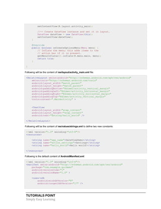 TUTORIALS POINT
Simply Easy Learning
setContentView(R.layout.activity_main);
//-- Create DateView instance and set it in layout.
DateView dateView = new DateView(this);
setContentView(dateView);
}
@Override
public boolean onCreateOptionsMenu(Menu menu) {
// Inflate the menu; this adds items to the
// action bar if it is present.
getMenuInflater().inflate(R.menu.main, menu);
return true;
}
}
Following will be the content of res/layout/activity_main.xml file:
<RelativeLayout xmlns:android="http://schemas.android.com/apk/res/android"
xmlns:tools="http://schemas.android.com/tools"
android:layout_width="match_parent"
android:layout_height="match_parent"
android:paddingBottom="@dimen/activity_vertical_margin"
android:paddingLeft="@dimen/activity_horizontal_margin"
android:paddingRight="@dimen/activity_horizontal_margin"
android:paddingTop="@dimen/activity_vertical_margin"
tools:context=".MainActivity" >
<TextView
android:layout_width="wrap_content"
android:layout_height="wrap_content"
android:text="@string/hello_world" />
</RelativeLayout>
Following will be the content of res/values/strings.xml to define two new constants:
<?xml version="1.0" encoding="utf-8"?>
<resources>
<string name="app_name">DateViewDemo</string>
<string name="action_settings">Settings</string>
<string name="hello_world">Hello world!</string>
</resources>
Following is the default content of AndroidManifest.xml:
<?xml version="1.0" encoding="utf-8"?>
<manifest xmlns:android="http://schemas.android.com/apk/res/android"
package="com.example.guidemo"
android:versionCode="1"
android:versionName="1.0" >
<uses-sdk
android:minSdkVersion="8"
android:targetSdkVersion="17" />
 