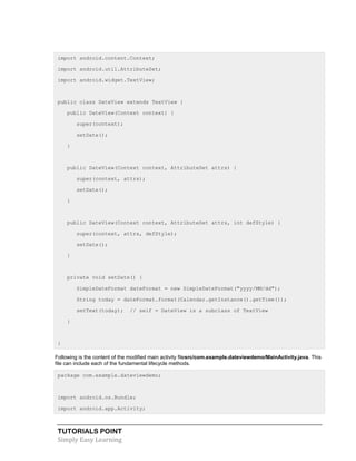 TUTORIALS POINT
Simply Easy Learning
import android.content.Context;
import android.util.AttributeSet;
import android.widget.TextView;
public class DateView extends TextView {
public DateView(Context context) {
super(context);
setDate();
}
public DateView(Context context, AttributeSet attrs) {
super(context, attrs);
setDate();
}
public DateView(Context context, AttributeSet attrs, int defStyle) {
super(context, attrs, defStyle);
setDate();
}
private void setDate() {
SimpleDateFormat dateFormat = new SimpleDateFormat("yyyy/MM/dd");
String today = dateFormat.format(Calendar.getInstance().getTime());
setText(today); // self = DateView is a subclass of TextView
}
}
Following is the content of the modified main activity filesrc/com.example.dateviewdemo/MainActivity.java. This
file can include each of the fundamental lifecycle methods.
package com.example.dateviewdemo;
import android.os.Bundle;
import android.app.Activity;
 