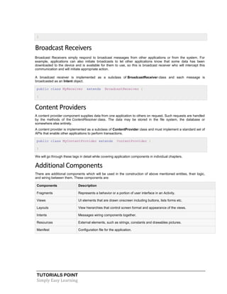 TUTORIALS POINT
Simply Easy Learning
}
Broadcast Receivers
Broadcast Receivers simply respond to broadcast messages from other applications or from the system. For
example, applications can also initiate broadcasts to let other applications know that some data has been
downloaded to the device and is available for them to use, so this is broadcast receiver who will intercept this
communication and will initiate appropriate action.
A broadcast receiver is implemented as a subclass of BroadcastReceiver class and each message is
broadcasted as an Intent object.
public class MyReceiver extends BroadcastReceiver {
}
Content Providers
A content provider component supplies data from one application to others on request. Such requests are handled
by the methods of the ContentResolver class. The data may be stored in the file system, the database or
somewhere else entirely.
A content provider is implemented as a subclass of ContentProvider class and must implement a standard set of
APIs that enable other applications to perform transactions.
public class MyContentProvider extends ContentProvider {
}
We will go through these tags in detail while covering application components in individual chapters.
Additional Components
There are additional components which will be used in the construction of above mentioned entities, their logic,
and wiring between them. These components are:
Components Description
Fragments Represents a behavior or a portion of user interface in an Activity.
Views UI elements that are drawn onscreen including buttons, lists forms etc.
Layouts View hierarchies that control screen format and appearance of the views.
Intents Messages wiring components together.
Resources External elements, such as strings, constants and drawables pictures.
Manifest Configuration file for the application.
 