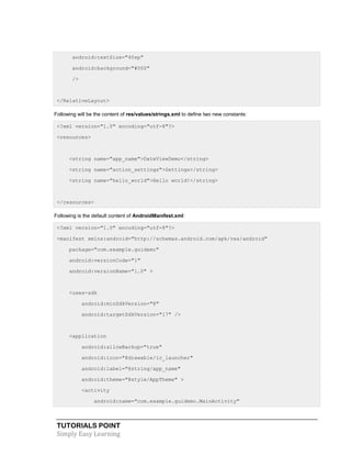 TUTORIALS POINT
Simply Easy Learning
android:textSize="40sp"
android:background="#000"
/>
</RelativeLayout>
Following will be the content of res/values/strings.xml to define two new constants:
<?xml version="1.0" encoding="utf-8"?>
<resources>
<string name="app_name">DateViewDemo</string>
<string name="action_settings">Settings</string>
<string name="hello_world">Hello world!</string>
</resources>
Following is the default content of AndroidManifest.xml:
<?xml version="1.0" encoding="utf-8"?>
<manifest xmlns:android="http://schemas.android.com/apk/res/android"
package="com.example.guidemo"
android:versionCode="1"
android:versionName="1.0" >
<uses-sdk
android:minSdkVersion="8"
android:targetSdkVersion="17" />
<application
android:allowBackup="true"
android:icon="@drawable/ic_launcher"
android:label="@string/app_name"
android:theme="@style/AppTheme" >
<activity
android:name="com.example.guidemo.MainActivity"
 