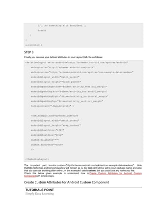 TUTORIALS POINT
Simply Easy Learning
//...do something with fancyText...
break;
}
}
a.recycle();
STEP 3
Finally you can use your defined attributes in your Layout XML file as follows:
<RelativeLayout xmlns:android="http://schemas.android.com/apk/res/android"
xmlns:tools="http://schemas.android.com/tools"
xmlns:custom="http://schemas.android.com/apk/res/com.example.dateviewdemo"
android:layout_width="match_parent"
android:layout_height="match_parent"
android:paddingBottom="@dimen/activity_vertical_margin"
android:paddingLeft="@dimen/activity_horizontal_margin"
android:paddingRight="@dimen/activity_horizontal_margin"
android:paddingTop="@dimen/activity_vertical_margin"
tools:context=".MainActivity" >
<com.example.dateviewdemo.DateView
android:layout_width="match_parent"
android:layout_height="wrap_content"
android:textColor="#fff"
android:textSize="40sp"
custom:delimiter="-"
custom:fancyText="true"
/>
</RelativeLayout>
The important part isxmlns:custom="http://schemas.android.com/apk/res/com.example.dateviewdemo". Note
thathttp://schemas.android.com/apk/res/ will remain as is, but last part will be set to your package name and also
that you can use anything after xmlns:, in this example I used custom, but you could use any name you like.
Check this below given example to understand how to Create Custom Attributes for Android Custom
Componentwith simple steps.
Create Custom Attributes for Android Custom Component
 