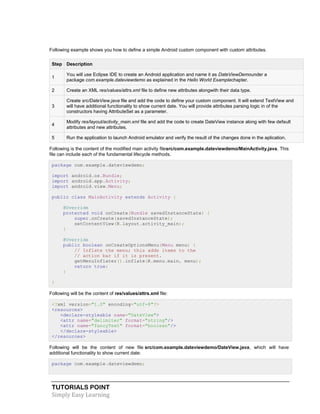 TUTORIALS POINT
Simply Easy Learning
Following example shows you how to define a simple Android custom component with custom attributes.
Step Description
1
You will use Eclipse IDE to create an Android application and name it as DateViewDemounder a
package com.example.dateviewdemo as explained in the Hello World Examplechapter.
2 Create an XML res/values/attrs.xml file to define new attributes alongwith their data type.
3
Create src/DateView.java file and add the code to define your custom component. It will extend TextView and
will have additional functionality to show current date. You will provide attributes parsing logic in of the
constructors having AttributeSet as a parameter.
4
Modify res/layout/activity_main.xml file and add the code to create DateView instance along with few default
attributes and new attributes.
5 Run the application to launch Android emulator and verify the result of the changes done in the aplication.
Following is the content of the modified main activity filesrc/com.example.dateviewdemo/MainActivity.java. This
file can include each of the fundamental lifecycle methods.
package com.example.dateviewdemo;
import android.os.Bundle;
import android.app.Activity;
import android.view.Menu;
public class MainActivity extends Activity {
@Override
protected void onCreate(Bundle savedInstanceState) {
super.onCreate(savedInstanceState);
setContentView(R.layout.activity_main);
}
@Override
public boolean onCreateOptionsMenu(Menu menu) {
// Inflate the menu; this adds items to the
// action bar if it is present.
getMenuInflater().inflate(R.menu.main, menu);
return true;
}
}
Following will be the content of res/values/attrs.xml file:
<?xml version="1.0" encoding="utf-8"?>
<resources>
<declare-styleable name="DateView">
<attr name="delimiter" format="string"/>
<attr name="fancyText" format="boolean"/>
</declare-styleable>
</resources>
Following will be the content of new file src/com.example.dateviewdemo/DateView.java, which will have
additional functionality to show current date:
package com.example.dateviewdemo;
 