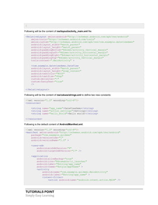 TUTORIALS POINT
Simply Easy Learning
}
Following will be the content of res/layout/activity_main.xml file:
<RelativeLayout xmlns:android="http://schemas.android.com/apk/res/android"
xmlns:tools="http://schemas.android.com/tools"
xmlns:custom="http://schemas.android.com/apk/res/com.example.dateviewdemo"
android:layout_width="match_parent"
android:layout_height="match_parent"
android:paddingBottom="@dimen/activity_vertical_margin"
android:paddingLeft="@dimen/activity_horizontal_margin"
android:paddingRight="@dimen/activity_horizontal_margin"
android:paddingTop="@dimen/activity_vertical_margin"
tools:context=".MainActivity" >
<com.example.dateviewdemo.DateView
android:layout_width="match_parent"
android:layout_height="wrap_content"
android:textColor="#fff"
android:textSize="40sp"
custom:delimiter="-"
custom:fancyText="true"
/>
</RelativeLayout>
Following will be the content of res/values/strings.xml to define two new constants:
<?xml version="1.0" encoding="utf-8"?>
<resources>
<string name="app_name">DateViewDemo</string>
<string name="action_settings">Settings</string>
<string name="hello_world">Hello world!</string>
</resources>
Following is the default content of AndroidManifest.xml:
<?xml version="1.0" encoding="utf-8"?>
<manifest xmlns:android="http://schemas.android.com/apk/res/android"
package="com.example.guidemo"
android:versionCode="1"
android:versionName="1.0" >
<uses-sdk
android:minSdkVersion="8"
android:targetSdkVersion="17" />
<application
android:allowBackup="true"
android:icon="@drawable/ic_launcher"
android:label="@string/app_name"
android:theme="@style/AppTheme" >
<activity
android:name="com.example.guidemo.MainActivity"
android:label="@string/app_name" >
<intent-filter>
<action android:name="android.intent.action.MAIN" />
 