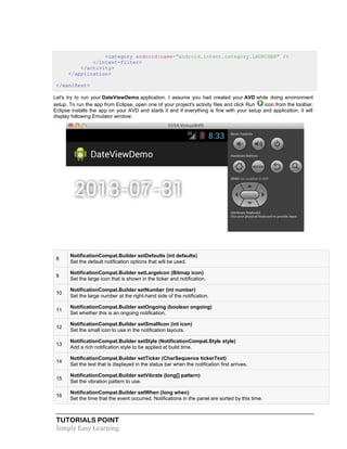 TUTORIALS POINT
Simply Easy Learning
<category android:name="android.intent.category.LAUNCHER" />
</intent-filter>
</activity>
</application>
</manifest>
Let's try to run your DateViewDemo application. I assume you had created your AVD while doing environment
setup. To run the app from Eclipse, open one of your project's activity files and click Run icon from the toolbar.
Eclipse installs the app on your AVD and starts it and if everything is fine with your setup and application, it will
display following Emulator window:
8
NotificationCompat.Builder setDefaults (int defaults)
Set the default notification options that will be used.
9
NotificationCompat.Builder setLargeIcon (Bitmap icon)
Set the large icon that is shown in the ticker and notification.
10
NotificationCompat.Builder setNumber (int number)
Set the large number at the right-hand side of the notification.
11
NotificationCompat.Builder setOngoing (boolean ongoing)
Set whether this is an ongoing notification.
12
NotificationCompat.Builder setSmallIcon (int icon)
Set the small icon to use in the notification layouts.
13
NotificationCompat.Builder setStyle (NotificationCompat.Style style)
Add a rich notification style to be applied at build time.
14
NotificationCompat.Builder setTicker (CharSequence tickerText)
Set the text that is displayed in the status bar when the notification first arrives.
15
NotificationCompat.Builder setVibrate (long[] pattern)
Set the vibration pattern to use.
16
NotificationCompat.Builder setWhen (long when)
Set the time that the event occurred. Notifications in the panel are sorted by this time.
 