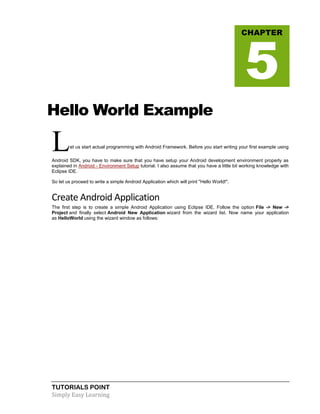TUTORIALS POINT
Simply Easy Learning
Hello World Example
Let us start actual programming with Android Framework. Before you start writing your first example using
Android SDK, you have to make sure that you have setup your Android development environment properly as
explained in Android - Environment Setup tutorial. I also assume that you have a little bit working knowledge with
Eclipse IDE.
So let us proceed to write a simple Android Application which will print "Hello World!".
Create Android Application
The first step is to create a simple Android Application using Eclipse IDE. Follow the option File -> New ->
Project and finally select Android New Application wizard from the wizard list. Now name your application
as HelloWorld using the wizard window as follows:
CHAPTER
5
 