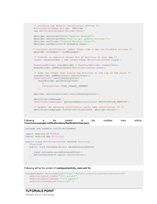 TUTORIALS POINT
Simply Easy Learning
/* Invoking the default notification service */
NotificationCompat.Builder mBuilder =
new NotificationCompat.Builder(this);
mBuilder.setContentTitle("Updated Message");
mBuilder.setContentText("You've got updated message.");
mBuilder.setTicker("Updated Message Alert!");
mBuilder.setSmallIcon(R.drawable.woman);
/* Increase notification number every time a new notification arrives */
mBuilder.setNumber(++numMessages);
/* Creates an explicit intent for an Activity in your app */
Intent resultIntent = new Intent(this, NotificationView.class);
TaskStackBuilder stackBuilder = TaskStackBuilder.create(this);
stackBuilder.addParentStack(NotificationView.class);
/* Adds the Intent that starts the Activity to the top of the stack */
stackBuilder.addNextIntent(resultIntent);
PendingIntent resultPendingIntent =
stackBuilder.getPendingIntent(
0,
PendingIntent.FLAG_UPDATE_CURRENT
);
mBuilder.setContentIntent(resultPendingIntent);
mNotificationManager =
(NotificationManager) getSystemService(Context.NOTIFICATION_SERVICE);
/* Update the existing notification using same notification ID */
mNotificationManager.notify(notificationID, mBuilder.build());
}
}
Following is the content of the modified main activity
filesrc/com.example.notificationdemo/NotificationView.java.
package com.example.notificationdemo;
import android.os.Bundle;
import android.app.Activity;
public class NotificationView extends Activity{
@Override
public void onCreate(Bundle savedInstanceState)
{
super.onCreate(savedInstanceState);
setContentView(R.layout.notification);
}
}
Following will be the content of res/layout/activity_main.xml file:
<LinearLayout xmlns:android="http://schemas.android.com/apk/res/android"
android:layout_width="fill_parent"
android:layout_height="fill_parent"
android:orientation="vertical" >
 