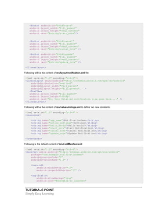 TUTORIALS POINT
Simply Easy Learning
<Button android:id="@+id/start"
android:layout_width="fill_parent"
android:layout_height="wrap_content"
android:text="@string/start_note"/>
<Button android:id="@+id/cancel"
android:layout_width="fill_parent"
android:layout_height="wrap_content"
android:text="@string/cancel_note" />
<Button android:id="@+id/update"
android:layout_width="fill_parent"
android:layout_height="wrap_content"
android:text="@string/update_note" />
</LinearLayout>
Following will be the content of res/layout/notification.xml file:
<?xml version="1.0" encoding="utf-8"?>
<LinearLayout xmlns:android="http://schemas.android.com/apk/res/android"
android:orientation="vertical"
android:layout_width="fill_parent"
android:layout_height="fill_parent" >
<TextView
android:layout_width="fill_parent"
android:layout_height="400dp"
android:text="Hi, Your Detailed notification view goes here...." />
</LinearLayout>
Following will be the content of res/values/strings.xml to define two new constants:
<?xml version="1.0" encoding="utf-8"?>
<resources>
<string name="app_name">NotificationDemo</string>
<string name="action_settings">Settings</string>
<string name="hello_world">Hello world!</string>
<string name="start_note">Start Notification</string>
<string name="cancel_note">Cancel Notification</string>
<string name="update_note">Update Notification</string>
</resources>
Following is the default content of AndroidManifest.xml:
<?xml version="1.0" encoding="utf-8"?>
<manifest xmlns:android="http://schemas.android.com/apk/res/android"
package="com.example.notificationdemo"
android:versionCode="1"
android:versionName="1.0" >
<uses-sdk
android:minSdkVersion="17"
android:targetSdkVersion="17" />
<application
android:allowBackup="true"
android:icon="@drawable/ic_launcher"
 