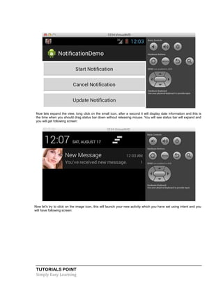 TUTORIALS POINT
Simply Easy Learning
Now lets expand the view, long click on the small icon, after a second it will display date information and this is
the time when you should drag status bar down without releasing mouse. You will see status bar will expand and
you will get following screen:
Now let's try to click on the image icon, this will launch your new activity which you have set using intent and you
will have following screen:
 