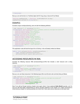 TUTORIALS POINT
Simply Easy Learning
</resources>
Now you can set the text on a TextView object with ID msg using a resource ID as follows:
TextView msgTextView = (TextView) findViewById(R.id.msg);
msgTextView.setText(R.string.hello);
EXAMPLE:
Consider a layout res/layout/activity_main.xml with the following definition:
<?xml version="1.0" encoding="utf-8"?>
<LinearLayout xmlns:android="http://schemas.android.com/apk/res/android"
android:layout_width="fill_parent"
android:layout_height="fill_parent"
android:orientation="vertical" >
<TextView android:id="@+id/text"
android:layout_width="wrap_content"
android:layout_height="wrap_content"
android:text="Hello, I am a TextView" />
<Button android:id="@+id/button"
android:layout_width="wrap_content"
android:layout_height="wrap_content"
android:text="Hello, I am a Button" />
</LinearLayout>
This application code will load this layout for an Activity, in the onCreate() method as follows:
public void onCreate(Bundle savedInstanceState) {
super.onCreate(savedInstanceState);
setContentView(R.layout.main_activity);
}
ACCESSING RESOURCES IN XML
Consider the following resource XML res/values/strings.xml file that includes a color resource and a string
resource:
<?xml version="1.0" encoding="utf-8"?>
<resources>
<color name="opaque_red">#f00</color>
<string name="hello">Hello!</string>
</resources>
Now you can use these resources in the following layout file to set the text color and text string as follows:
<?xml version="1.0" encoding="utf-8"?>
<EditText xmlns:android="http://schemas.android.com/apk/res/android"
android:layout_width="fill_parent"
android:layout_height="fill_parent"
android:textColor="@color/opaque_red"
android:text="@string/hello" />
Now if you will go through previous chapter once again where I have explained Hello World! example, and I'm
sure you will have better understanding on all the concepts explained in this chapter. So I highly recommend to
check previous chapter for working example and check how I have used various resources at very basic level.
 