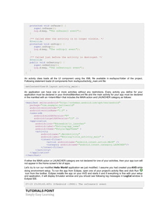 TUTORIALS POINT
Simply Easy Learning
protected void onPause() {
super.onPause();
Log.d(msg, "The onPause() event");
}
/** Called when the activity is no longer visible. */
@Override
protected void onStop() {
super.onStop();
Log.d(msg, "The onStop() event");
}
/** Called just before the activity is destroyed. */
@Override
public void onDestroy() {
super.onDestroy();
Log.d(msg, "The onDestroy() event");
}
}
An activity class loads all the UI component using the XML file available in res/layout folder of the project.
Following statement loads UI components from res/layout/activity_main.xml file:
setContentView(R.layout.activity_main);
An application can have one or more activities without any restrictions. Every activity you define for your
application must be declared in your AndroidManifest.xml file and the main activity for your app must be declared
in the manifest with an <intent-filter> that includes the MAIN action and LAUNCHER category as follows:
<manifest xmlns:android="http://schemas.android.com/apk/res/android"
package="com.example.helloworld"
android:versionCode="1"
android:versionName="1.0" >
<uses-sdk
android:minSdkVersion="8"
android:targetSdkVersion="15" />
<application
android:icon="@drawable/ic_launcher"
android:label="@string/app_name"
android:theme="@style/AppTheme" >
<activity
android:name=".MainActivity"
android:label="@string/title_activity_main" >
<intent-filter>
<action android:name="android.intent.action.MAIN" />
<category android:name="android.intent.category.LAUNCHER"/>
</intent-filter>
</activity>
</application>
</manifest>
If either the MAIN action or LAUNCHER category are not declared for one of your activities, then your app icon will
not appear in the Home screen's list of apps.
Let's try to run our modified Hello World! application we just modified. I assume you had created yourAVD while
doing environment setup. To run the app from Eclipse, open one of your project's activity files and click Run
icon from the toolbar. Eclipse installs the app on your AVD and starts it and if everything is fine with your setup
and application, it will display Emulator window and you should see following log messages in LogCat window in
Eclipse IDE:
07-19 15:00:43.405: D/Android :(866): The onCreate() event
 