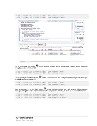TUTORIALS POINT
Simply Easy Learning
07-19 15:00:43.405: D/Android :(866): The onStart() event
07-19 15:00:43.415: D/Android :(866): The onResume() event
Let us try to click Red button on the Android emulator and it will generate following events messages
in LogCat window in Eclipse IDE:
07-19 15:01:10.995: D/Android :(866): The onPause() event
07-19 15:01:12.705: D/Android :(866): The onStop() event
Let us again try to click Menu button on the Android emulator and it will generate following events messages
in LogCat window in Eclipse IDE:
07-19 15:01:13.995: D/Android :(866): The onStart() event
07-19 15:01:14.705: D/Android :(866): The onResume() event
Next, let us again try to click Back button on the Android emulator and it will generate following events
messages in LogCat window in Eclipse IDE and this completes the Acitivity Life Cycle for an Android Application.
07-19 15:33:15.687: D/Android :(992): The onPause() event
07-19 15:33:15.525: D/Android :(992): The onStop() event
07-19 15:33:15.525: D/Android :(992): The onDestroy() event
 
