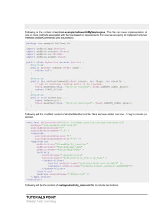TUTORIALS POINT
Simply Easy Learning
}
Following is the content of src/com.example.helloworld/MyService.java. This file can have implementation of
one or more methods associated with Service based on requirements. For now we are going to implement only two
methods onStartCommand() and onDestroy():
package com.example.helloworld;
import android.app.Service;
import android.content.Intent;
import android.os.IBinder;
import android.widget.Toast;
public class MyService extends Service {
@Override
public IBinder onBind(Intent arg0) {
return null;
}
@Override
public int onStartCommand(Intent intent, int flags, int startId) {
// Let it continue running until it is stopped.
Toast.makeText(this, "Service Started", Toast.LENGTH_LONG).show();
return START_STICKY;
}
@Override
public void onDestroy() {
super.onDestroy();
Toast.makeText(this, "Service Destroyed", Toast.LENGTH_LONG).show();
}
}
Following will the modified content of AndroidManifest.xml file. Here we have added <service.../> tag to include our
service:
<manifest xmlns:android="http://schemas.android.com/apk/res/android"
package="com.example.helloworld"
android:versionCode="1"
android:versionName="1.0" >
<uses-sdk
android:minSdkVersion="8"
android:targetSdkVersion="15" />
<application
android:icon="@drawable/ic_launcher"
android:label="@string/app_name"
android:theme="@style/AppTheme" >
<activity
android:name=".MainActivity"
android:label="@string/title_activity_main" >
<intent-filter>
<action android:name="android.intent.action.MAIN" />
<category android:name="android.intent.category.LAUNCHER"/>
</intent-filter>
</activity>
<service android:name=".MyService" />
</application>
</manifest>
Following will be the content of res/layout/activity_main.xml file to include two buttons:
 