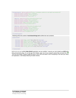 TUTORIALS POINT
Simply Easy Learning
<LinearLayout xmlns:android="http://schemas.android.com/apk/res/android"
android:layout_width="fill_parent"
android:layout_height="fill_parent"
android:orientation="vertical" >
<Button android:id="@+id/btnStartService"
android:layout_width="fill_parent"
android:layout_height="wrap_content"
android:text="@string/start_service"
android:onClick="startService"/>
<Button android:id="@+id/btnStopService"
android:layout_width="fill_parent"
android:layout_height="wrap_content"
android:text="@string/stop_service"
android:onClick="stopService" />
</LinearLayout>
Following will be the content of res/values/strings.xml to define two new constants:
<resources>
<string name="app_name">HelloWorld</string>
<string name="hello_world">Hello world!</string>
<string name="menu_settings">Settings</string>
<string name="title_activity_main">MainActivity</string>
<string name="start_service">Start Service</string>
<string name="stop_service">Stop Service</string>
</resources>
Let's try to run our modified Hello World! application we just modified. I assume you had created yourAVD while
doing environment setup. To run the app from Eclipse, open one of your project's activity files and click Run
icon from the toolbar. Eclipse installs the app on your AVD and starts it and if everything is fine with your setup
and application, it will display following Emulator window:
 