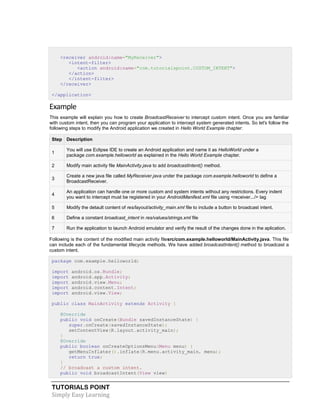 TUTORIALS POINT
Simply Easy Learning
<receiver android:name="MyReceiver">
<intent-filter>
<action android:name="com.tutorialspoint.CUSTOM_INTENT">
</action>
</intent-filter>
</receiver>
</application>
Example
This example will explain you how to create BroadcastReceiver to intercept custom intent. Once you are familiar
with custom intent, then you can program your application to intercept system generated intents. So let's follow the
following steps to modify the Android application we created in Hello World Example chapter:
Step Description
1
You will use Eclipse IDE to create an Android application and name it as HelloWorld under a
package com.example.helloworld as explained in the Hello World Example chapter.
2 Modify main activity file MainActivity.java to add broadcastIntent() method.
3
Create a new java file called MyReceiver.java under the package com.example.helloworld to define a
BroadcastReceiver.
4
An application can handle one or more custom and system intents without any restrictions. Every indent
you want to intercept must be registered in your AndroidManifest.xml file using <receiver.../> tag
5 Modify the detault content of res/layout/activity_main.xml file to include a button to broadcast intent.
6 Define a constant broadcast_intent in res/values/strings.xml file
7 Run the application to launch Android emulator and verify the result of the changes done in the aplication.
Following is the content of the modified main activity filesrc/com.example.helloworld/MainActivity.java. This file
can include each of the fundamental lifecycle methods. We have added broadcastIntent() method to broadcast a
custom intent.
package com.example.helloworld;
import android.os.Bundle;
import android.app.Activity;
import android.view.Menu;
import android.content.Intent;
import android.view.View;
public class MainActivity extends Activity {
@Override
public void onCreate(Bundle savedInstanceState) {
super.onCreate(savedInstanceState);
setContentView(R.layout.activity_main);
}
@Override
public boolean onCreateOptionsMenu(Menu menu) {
getMenuInflater().inflate(R.menu.activity_main, menu);
return true;
}
// broadcast a custom intent.
public void broadcastIntent(View view)
 