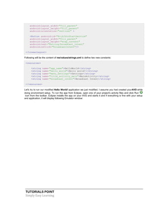 TUTORIALS POINT
Simply Easy Learning
android:layout_width="fill_parent"
android:layout_height="fill_parent"
android:orientation="vertical" >
<Button android:id="@+id/btnStartService"
android:layout_width="fill_parent"
android:layout_height="wrap_content"
android:text="@string/broadcast_intent"
android:onClick="broadcastIntent"/>
</LinearLayout>
Following will be the content of res/values/strings.xml to define two new constants:
<resources>
<string name="app_name">HelloWorld</string>
<string name="hello_world">Hello world!</string>
<string name="menu_settings">Settings</string>
<string name="title_activity_main">MainActivity</string>
<string name="broadcast_intent">Broadcast Intent</string>
</resources>
Let's try to run our modified Hello World! application we just modified. I assume you had created yourAVD while
doing environment setup. To run the app from Eclipse, open one of your project's activity files and click Run
icon from the toolbar. Eclipse installs the app on your AVD and starts it and if everything is fine with your setup
and application, it will display following Emulator window:
 