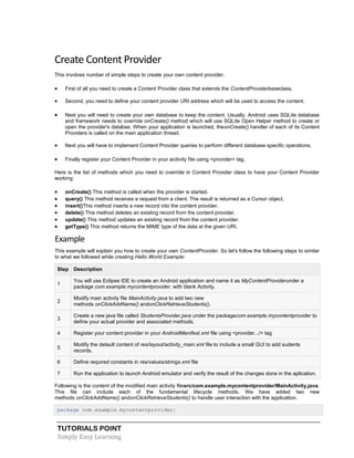 TUTORIALS POINT
Simply Easy Learning
Create Content Provider
This involves number of simple steps to create your own content provider.
 First of all you need to create a Content Provider class that extends the ContentProviderbaseclass.
 Second, you need to define your content provider URI address which will be used to access the content.
 Next you will need to create your own database to keep the content. Usually, Android uses SQLite database
and framework needs to override onCreate() method which will use SQLite Open Helper method to create or
open the provider's databse. When your application is launched, theonCreate() handler of each of its Content
Providers is called on the main application thread.
 Next you will have to implement Content Provider queries to perform different database specific operations.
 Finally register your Content Provider in your acitivity file using <provider> tag.
Here is the list of methods which you need to override in Content Provider class to have your Content Provider
working:
 onCreate() This method is called when the provider is started.
 query() This method receives a request from a client. The result is returned as a Cursor object.
 insert()This method inserts a new record into the content provider.
 delete() This method deletes an existing record from the content provider.
 update() This method updates an existing record from the content provider.
 getType() This method returns the MIME type of the data at the given URI.
Example
This example will explain you how to create your own ContentProvider. So let's follow the following steps to similar
to what we followed while creating Hello World Example:
Step Description
1
You will use Eclipse IDE to create an Android application and name it as MyContentProviderunder a
package com.example.mycontentprovider, with blank Activity.
2
Modify main activity file MainActivity.java to add two new
methods onClickAddName() andonClickRetrieveStudents().
3
Create a new java file called StudentsProvider.java under the packagecom.example.mycontentprovider to
define your actual provider and associated methods.
4 Register your content provider in your AndroidManifest.xml file using <provider.../> tag
5
Modify the detault content of res/layout/activity_main.xml file to include a small GUI to add sudents
records.
6 Define required constants in res/values/strings.xml file
7 Run the application to launch Android emulator and verify the result of the changes done in the aplication.
Following is the content of the modified main activity filesrc/com.example.mycontentprovider/MainActivity.java.
This file can include each of the fundamental lifecycle methods. We have added two new
methods onClickAddName() andonClickRetrieveStudents() to handle user interaction with the application.
package com.example.mycontentprovider;
 