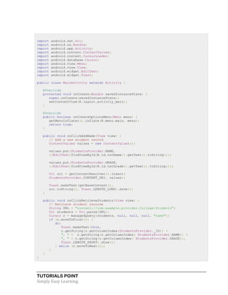 TUTORIALS POINT
Simply Easy Learning
import android.net.Uri;
import android.os.Bundle;
import android.app.Activity;
import android.content.ContentValues;
import android.content.CursorLoader;
import android.database.Cursor;
import android.view.Menu;
import android.view.View;
import android.widget.EditText;
import android.widget.Toast;
public class MainActivity extends Activity {
@Override
protected void onCreate(Bundle savedInstanceState) {
super.onCreate(savedInstanceState);
setContentView(R.layout.activity_main);
}
@Override
public boolean onCreateOptionsMenu(Menu menu) {
getMenuInflater().inflate(R.menu.main, menu);
return true;
}
public void onClickAddName(View view) {
// Add a new student record
ContentValues values = new ContentValues();
values.put(StudentsProvider.NAME,
((EditText)findViewById(R.id.txtName)).getText().toString());
values.put(StudentsProvider.GRADE,
((EditText)findViewById(R.id.txtGrade)).getText().toString());
Uri uri = getContentResolver().insert(
StudentsProvider.CONTENT_URI, values);
Toast.makeText(getBaseContext(),
uri.toString(), Toast.LENGTH_LONG).show();
}
public void onClickRetrieveStudents(View view) {
// Retrieve student records
String URL = "content://com.example.provider.College/students";
Uri students = Uri.parse(URL);
Cursor c = managedQuery(students, null, null, null, "name");
if (c.moveToFirst()) {
do{
Toast.makeText(this,
c.getString(c.getColumnIndex(StudentsProvider._ID)) +
", " + c.getString(c.getColumnIndex( StudentsProvider.NAME)) +
", " + c.getString(c.getColumnIndex( StudentsProvider.GRADE)),
Toast.LENGTH_SHORT).show();
} while (c.moveToNext());
}
}
}
 