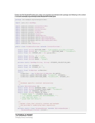 TUTORIALS POINT
Simply Easy Learning
Create new file StudentsProvider.java under com.example.mycontentprovider package and following is the content
of src/com.example.mycontentprovider/StudentsProvider.java:
package com.example.mycontentprovider;
import java.util.HashMap;
import android.content.ContentProvider;
import android.content.ContentUris;
import android.content.ContentValues;
import android.content.Context;
import android.content.UriMatcher;
import android.database.Cursor;
import android.database.SQLException;
import android.database.sqlite.SQLiteDatabase;
import android.database.sqlite.SQLiteOpenHelper;
import android.database.sqlite.SQLiteQueryBuilder;
import android.net.Uri;
import android.text.TextUtils;
public class StudentsProvider extends ContentProvider {
static final String PROVIDER_NAME = "com.example.provider.College";
static final String URL = "content://" + PROVIDER_NAME + "/students";
static final Uri CONTENT_URI = Uri.parse(URL);
static final String _ID = "_id";
static final String NAME = "name";
static final String GRADE = "grade";
private static HashMap<String, String> STUDENTS_PROJECTION_MAP;
static final int STUDENTS = 1;
static final int STUDENT_ID = 2;
static final UriMatcher uriMatcher;
static{
uriMatcher = new UriMatcher(UriMatcher.NO_MATCH);
uriMatcher.addURI(PROVIDER_NAME, "students", STUDENTS);
uriMatcher.addURI(PROVIDER_NAME, "students/#", STUDENT_ID);
}
/**
* Database specific constant declarations
*/
private SQLiteDatabase db;
static final String DATABASE_NAME = "College";
static final String STUDENTS_TABLE_NAME = "students";
static final int DATABASE_VERSION = 1;
static final String CREATE_DB_TABLE =
" CREATE TABLE " + STUDENTS_TABLE_NAME +
" (_id INTEGER PRIMARY KEY AUTOINCREMENT, " +
" name TEXT NOT NULL, " +
" grade TEXT NOT NULL);";
/**
* Helper class that actually creates and manages
* the provider's underlying data repository.
*/
private static class DatabaseHelper extends SQLiteOpenHelper {
DatabaseHelper(Context context){
 