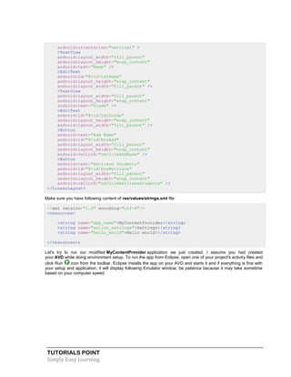 TUTORIALS POINT
Simply Easy Learning
android:orientation="vertical" >
<TextView
android:layout_width="fill_parent"
android:layout_height="wrap_content"
android:text="Name" />
<EditText
android:id="@+id/txtName"
android:layout_height="wrap_content"
android:layout_width="fill_parent" />
<TextView
android:layout_width="fill_parent"
android:layout_height="wrap_content"
android:text="Grade" />
<EditText
android:id="@+id/txtGrade"
android:layout_height="wrap_content"
android:layout_width="fill_parent" />
<Button
android:text="Add Name"
android:id="@+id/btnAdd"
android:layout_width="fill_parent"
android:layout_height="wrap_content"
android:onClick="onClickAddName" />
<Button
android:text="Retrieve Students"
android:id="@+id/btnRetrieve"
android:layout_width="fill_parent"
android:layout_height="wrap_content"
android:onClick="onClickRetrieveStudents" />
</LinearLayout>
Make sure you have following content of res/values/strings.xml file:
<?xml version="1.0" encoding="utf-8"?>
<resources>
<string name="app_name">MyContentProvider</string>
<string name="action_settings">Settings</string>
<string name="hello_world">Hello world!</string>
</resources>;
Let's try to run our modified MyContentProvider application we just created. I assume you had created
your AVD while doing environment setup. To run the app from Eclipse, open one of your project's activity files and
click Run icon from the toolbar. Eclipse installs the app on your AVD and starts it and if everything is fine with
your setup and application, it will display following Emulator window, be patience because it may take sometime
based on your computer speed:
 